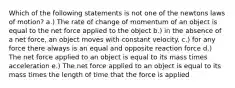 Which of the following statements is not one of the newtons laws of motion? a.) The rate of change of momentum of an object is equal to the net force applied to the object b.) in the absence of a net force, an object moves with constant velocity. c.) for any force there always is an equal and opposite reaction force d.) The net force applied to an object is equal to its mass times acceleration e.) The net force applied to an object is equal to its mass times the length of time that the force is applied