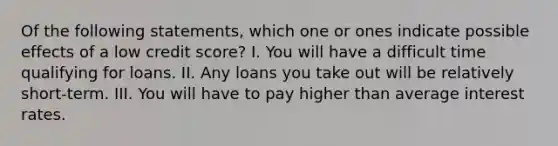 Of the following statements, which one or ones indicate possible effects of a low credit score? I. You will have a difficult time qualifying for loans. II. Any loans you take out will be relatively short-term. III. You will have to pay higher than average interest rates.