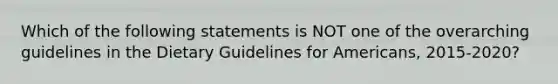 Which of the following statements is NOT one of the overarching guidelines in the Dietary Guidelines for Americans, 2015-2020?