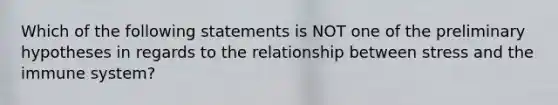 Which of the following statements is NOT one of the preliminary hypotheses in regards to the relationship between stress and the immune system?