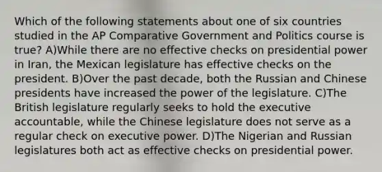 Which of the following statements about one of six countries studied in the AP Comparative Government and Politics course is true? A)While there are no effective checks on presidential power in Iran, the Mexican legislature has effective checks on the president. B)Over the past decade, both the Russian and Chinese presidents have increased the power of the legislature. C)The British legislature regularly seeks to hold the executive accountable, while the Chinese legislature does not serve as a regular check on executive power. D)The Nigerian and Russian legislatures both act as effective checks on presidential power.