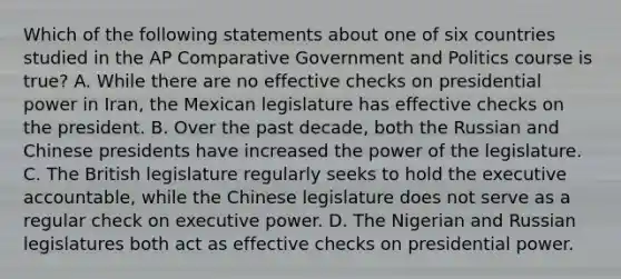 Which of the following statements about one of six countries studied in the AP Comparative Government and Politics course is true? A. While there are no effective checks on presidential power in Iran, the Mexican legislature has effective checks on the president. B. Over the past decade, both the Russian and Chinese presidents have increased the power of the legislature. C. The British legislature regularly seeks to hold the executive accountable, while the Chinese legislature does not serve as a regular check on executive power. D. The Nigerian and Russian legislatures both act as effective checks on presidential power.