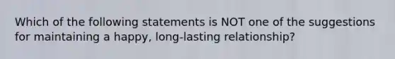 Which of the following statements is NOT one of the suggestions for maintaining a happy, long-lasting relationship?