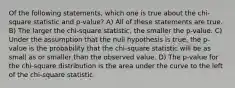 Of the following statements, which one is true about the chi-square statistic and p-value? A) All of these statements are true. B) The larger the chi-square statistic, the smaller the p-value. C) Under the assumption that the null hypothesis is true, the p-value is the probability that the chi-square statistic will be as small as or smaller than the observed value. D) The p-value for the chi-square distribution is the area under the curve to the left of the chi-square statistic.