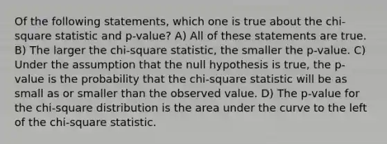 Of the following statements, which one is true about the chi-square statistic and p-value? A) All of these statements are true. B) The larger the chi-square statistic, the smaller the p-value. C) Under the assumption that the null hypothesis is true, the p-value is the probability that the chi-square statistic will be as small as or smaller than the observed value. D) The p-value for the chi-square distribution is the area under the curve to the left of the chi-square statistic.