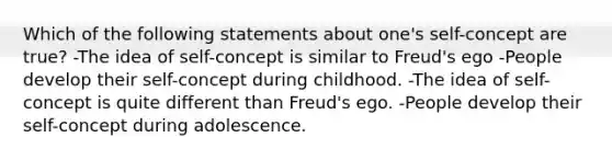 Which of the following statements about one's self-concept are true? -The idea of self-concept is similar to Freud's ego -People develop their self-concept during childhood. -The idea of self-concept is quite different than Freud's ego. -People develop their self-concept during adolescence.