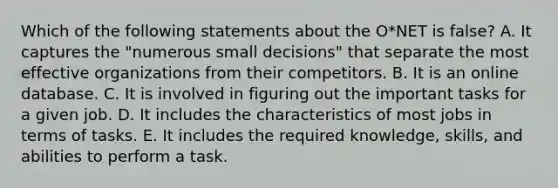 Which of the following statements about the O*NET is false? A. It captures the "numerous small decisions" that separate the most effective organizations from their competitors. B. It is an online database. C. It is involved in figuring out the important tasks for a given job. D. It includes the characteristics of most jobs in terms of tasks. E. It includes the required knowledge, skills, and abilities to perform a task.