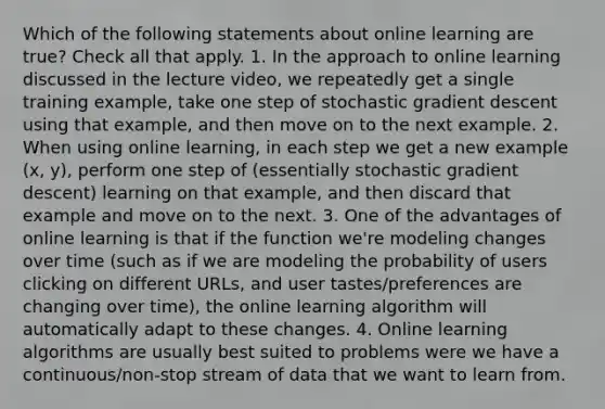 Which of the following statements about online learning are true? Check all that apply. 1. In the approach to online learning discussed in the lecture video, we repeatedly get a single training example, take one step of stochastic gradient descent using that example, and then move on to the next example. 2. When using online learning, in each step we get a new example (x, y), perform one step of (essentially stochastic gradient descent) learning on that example, and then discard that example and move on to the next. 3. One of the advantages of online learning is that if the function we're modeling changes over time (such as if we are modeling the probability of users clicking on different URLs, and user tastes/preferences are changing over time), the online learning algorithm will automatically adapt to these changes. 4. Online learning algorithms are usually best suited to problems were we have a continuous/non-stop stream of data that we want to learn from.