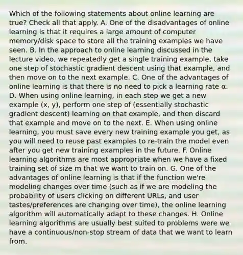 Which of the following statements about online learning are true? Check all that apply. A. One of the disadvantages of online learning is that it requires a large amount of computer memory/disk space to store all the training examples we have seen. B. In the approach to online learning discussed in the lecture video, we repeatedly get a single training example, take one step of stochastic gradient descent using that example, and then move on to the next example. C. One of the advantages of online learning is that there is no need to pick a learning rate α. D. When using online learning, in each step we get a new example (x, y), perform one step of (essentially stochastic gradient descent) learning on that example, and then discard that example and move on to the next. E. When using online learning, you must save every new training example you get, as you will need to reuse past examples to re-train the model even after you get new training examples in the future. F. Online learning algorithms are most appropriate when we have a fixed training set of size m that we want to train on. G. One of the advantages of online learning is that if the function we're modeling changes over time (such as if we are modeling the probability of users clicking on different URLs, and user tastes/preferences are changing over time), the online learning algorithm will automatically adapt to these changes. H. Online learning algorithms are usually best suited to problems were we have a continuous/non-stop stream of data that we want to learn from.