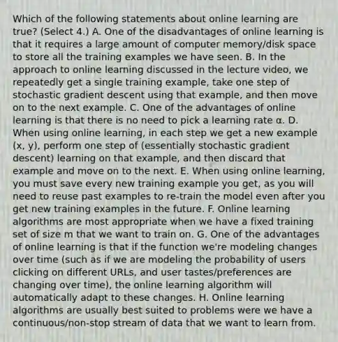 Which of the following statements about online learning are true? (Select 4.) A. One of the disadvantages of online learning is that it requires a large amount of computer memory/disk space to store all the training examples we have seen. B. In the approach to online learning discussed in the lecture video, we repeatedly get a single training example, take one step of stochastic gradient descent using that example, and then move on to the next example. C. One of the advantages of online learning is that there is no need to pick a learning rate α. D. When using online learning, in each step we get a new example (x, y), perform one step of (essentially stochastic gradient descent) learning on that example, and then discard that example and move on to the next. E. When using online learning, you must save every new training example you get, as you will need to reuse past examples to re-train the model even after you get new training examples in the future. F. Online learning algorithms are most appropriate when we have a fixed training set of size m that we want to train on. G. One of the advantages of online learning is that if the function we're modeling changes over time (such as if we are modeling the probability of users clicking on different URLs, and user tastes/preferences are changing over time), the online learning algorithm will automatically adapt to these changes. H. Online learning algorithms are usually best suited to problems were we have a continuous/non-stop stream of data that we want to learn from.