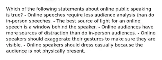 Which of the following statements about online public speaking is true? - Online speeches require less audience analysis than do in-person speeches. - The best source of light for an online speech is a window behind the speaker. - Online audiences have more sources of distraction than do in-person audiences. - Online speakers should exaggerate their gestures to make sure they are visible. - Online speakers should dress casually because the audience is not physically present.