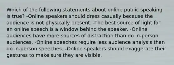 Which of the following statements about online public speaking is true? -Online speakers should dress casually because the audience is not physically present. -The best source of light for an online speech is a window behind the speaker. -Online audiences have more sources of distraction than do in-person audiences. -Online speeches require less audience analysis than do in-person speeches. -Online speakers should exaggerate their gestures to make sure they are visible.