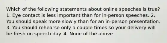 Which of the following statements about online speeches is true? 1. Eye contact is less important than for in-person speeches. 2. You should speak more slowly than for an in-person presentation. 3. You should rehearse only a couple times so your delivery will be fresh on speech day. 4. None of the above