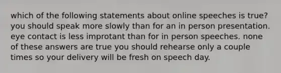 which of the following statements about online speeches is true? you should speak more slowly than for an in person presentation. eye contact is less improtant than for in person speeches. none of these answers are true you should rehearse only a couple times so your delivery will be fresh on speech day.