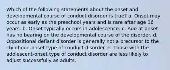 Which of the following statements about the onset and developmental course of conduct disorder is true? a. Onset may occur as early as the preschool years and is rare after age 16 years. b. Onset typically occurs in adolescence. c. Age at onset has no bearing on the developmental course of the disorder. d. Oppositional defiant disorder is generally not a precursor to the childhood-onset type of conduct disorder. e. Those with the adolescent-onset type of conduct disorder are less likely to adjust successfully as adults.