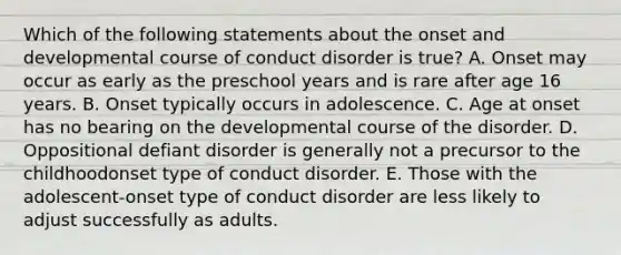 Which of the following statements about the onset and developmental course of conduct disorder is true? A. Onset may occur as early as the preschool years and is rare after age 16 years. B. Onset typically occurs in adolescence. C. Age at onset has no bearing on the developmental course of the disorder. D. Oppositional defiant disorder is generally not a precursor to the childhoodonset type of conduct disorder. E. Those with the adolescent-onset type of conduct disorder are less likely to adjust successfully as adults.