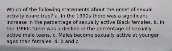 Which of the following statements about the onset of sexual activity is/are true? a. In the 1990s there was a significant increase in the percentage of sexually active Black females. b. In the 1990s there was a decline in the percentage of sexually active male teens. c. Males become sexually active at younger ages than females. d. b and c