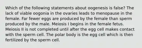 Which of the following statements about oogenesis is false? The lack of viable oogonia in the ovaries leads to menopause in the female. Far fewer eggs are produced by the female than sperm produced by the male. Meiosis I begins in the female fetus. Meiosis II is not completed until after the egg cell makes contact with the sperm cell. The polar body is the egg cell which is then fertilized by the sperm cell.