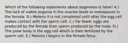 Which of the following statements about oogenesis is false? A.) The lack of viable oogonia in the ovaries leads to menopause in the female. B.) Meiosis II is not completed until after the egg cell makes contact with the sperm cell. C.) Far fewer eggs are produced by the female than sperm produced by the male. D.) The polar body is the egg cell which is then fertilized by the sperm cell. E.) Meiosis I begins in the female fetus.