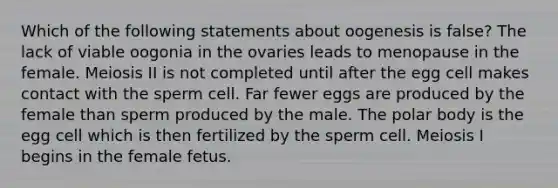 Which of the following statements about oogenesis is false? The lack of viable oogonia in the ovaries leads to menopause in the female. Meiosis II is not completed until after the egg cell makes contact with the sperm cell. Far fewer eggs are produced by the female than sperm produced by the male. The polar body is the egg cell which is then fertilized by the sperm cell. Meiosis I begins in the female fetus.