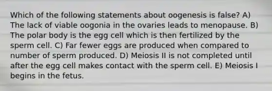 Which of the following statements about oogenesis is false? A) The lack of viable oogonia in the ovaries leads to menopause. B) The polar body is the egg cell which is then fertilized by the sperm cell. C) Far fewer eggs are produced when compared to number of sperm produced. D) Meiosis II is not completed until after the egg cell makes contact with the sperm cell. E) Meiosis I begins in the fetus.