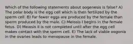 Which of the following statements about oogenesis is false? A) The polar body is the egg cell which is then fertilized by the sperm cell. B) Far fewer eggs are produced by the female than sperm produced by the male. C) Meiosis I begins in the female fetus. D) Meiosis II is not completed until after the egg cell makes contact with the sperm cell. E) The lack of viable oogonia in the ovaries leads to menopause in the female.