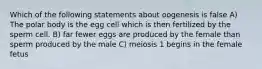 Which of the following statements about oogenesis is false A) The polar body is the egg cell which is then fertilized by the sperm cell. B) far fewer eggs are produced by the female than sperm produced by the male C) meiosis 1 begins in the female fetus