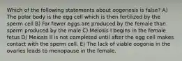 Which of the following statements about oogenesis is false? A) The polar body is the egg cell which is then fertilized by the sperm cell B) Far fewer eggs are produced by the female than sperm produced by the male C) Meiosis I begins in the female fetus D) Meiosis II is not completed until after the egg cell makes contact with the sperm cell. E) The lack of viable oogonia in the ovaries leads to menopause in the female.