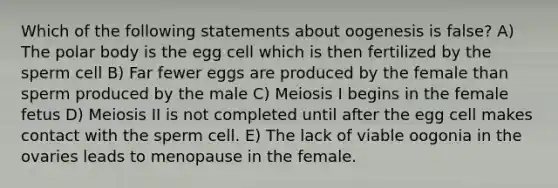 Which of the following statements about oogenesis is false? A) The polar body is the egg cell which is then fertilized by the sperm cell B) Far fewer eggs are produced by the female than sperm produced by the male C) Meiosis I begins in the female fetus D) Meiosis II is not completed until after the egg cell makes contact with the sperm cell. E) The lack of viable oogonia in the ovaries leads to menopause in the female.