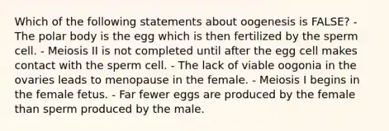 Which of the following statements about oogenesis is FALSE? - The polar body is the egg which is then fertilized by the sperm cell. - Meiosis II is not completed until after the egg cell makes contact with the sperm cell. - The lack of viable oogonia in the ovaries leads to menopause in the female. - Meiosis I begins in the female fetus. - Far fewer eggs are produced by the female than sperm produced by the male.