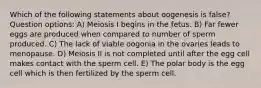 Which of the following statements about oogenesis is false? Question options: A) Meiosis I begins in the fetus. B) Far fewer eggs are produced when compared to number of sperm produced. C) The lack of viable oogonia in the ovaries leads to menopause. D) Meiosis II is not completed until after the egg cell makes contact with the sperm cell. E) The polar body is the egg cell which is then fertilized by the sperm cell.