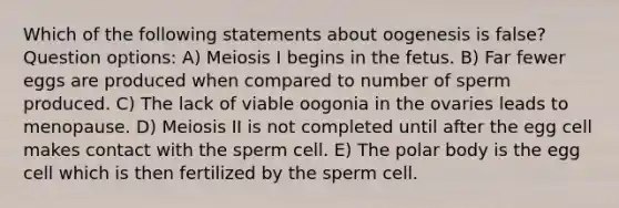 Which of the following statements about oogenesis is false? Question options: A) Meiosis I begins in the fetus. B) Far fewer eggs are produced when compared to number of sperm produced. C) The lack of viable oogonia in the ovaries leads to menopause. D) Meiosis II is not completed until after the egg cell makes contact with the sperm cell. E) The polar body is the egg cell which is then fertilized by the sperm cell.