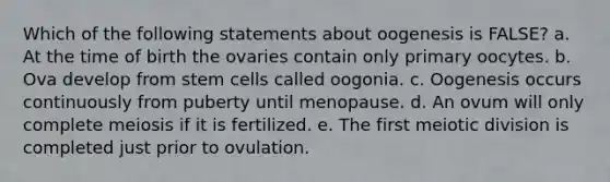 Which of the following statements about oogenesis is FALSE? a. At the time of birth the ovaries contain only primary oocytes. b. Ova develop from stem cells called oogonia. c. Oogenesis occurs continuously from puberty until menopause. d. An ovum will only complete meiosis if it is fertilized. e. The first meiotic division is completed just prior to ovulation.