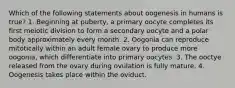 Which of the following statements about oogenesis in humans is true? 1. Beginning at puberty, a primary oocyte completes its first meiotic division to form a secondary oocyte and a polar body approximately every month. 2. Oogonia can reproduce mitotically within an adult female ovary to produce more oogonia, which differentiate into primary oocytes. 3. The ooctye released from the ovary during ovulation is fully mature. 4. Oogenesis takes place within the oviduct.