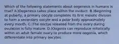 Which of the following statements about oogenesis in humans is true? A.)Oogenesis takes place within the oviduct. B.)Beginning at puberty, a primary oocyte completes its first meiotic division to form a secondary oocyte and a polar body approximately every month. C.)The ooctye released from the ovary during ovulation is fully mature. D.)Oogonia can reproduce mitotically within an adult female ovary to produce more oogonia, which differentiate into primary oocytes.