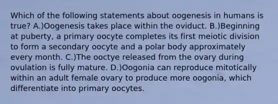 Which of the following statements about oogenesis in humans is true? A.)Oogenesis takes place within the oviduct. B.)Beginning at puberty, a primary oocyte completes its first meiotic division to form a secondary oocyte and a polar body approximately every month. C.)The ooctye released from the ovary during ovulation is fully mature. D.)Oogonia can reproduce mitotically within an adult female ovary to produce more oogonia, which differentiate into primary oocytes.