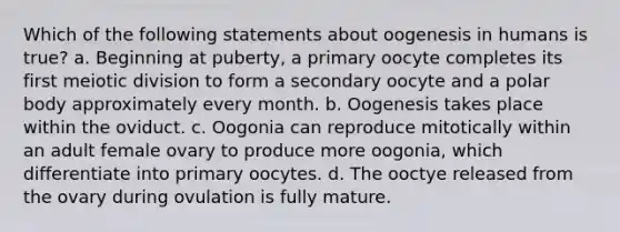 Which of the following statements about oogenesis in humans is true? a. Beginning at puberty, a primary oocyte completes its first meiotic division to form a secondary oocyte and a polar body approximately every month. b. Oogenesis takes place within the oviduct. c. Oogonia can reproduce mitotically within an adult female ovary to produce more oogonia, which differentiate into primary oocytes. d. The ooctye released from the ovary during ovulation is fully mature.