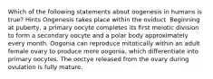 Which of the following statements about oogenesis in humans is true? Hints Oogenesis takes place within the oviduct. Beginning at puberty, a primary oocyte completes its first meiotic division to form a secondary oocyte and a polar body approximately every month. Oogonia can reproduce mitotically within an adult female ovary to produce more oogonia, which differentiate into primary oocytes. The ooctye released from the ovary during ovulation is fully mature.