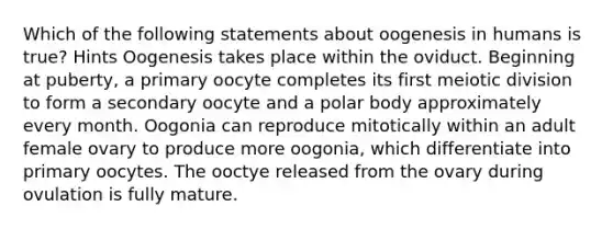 Which of the following statements about oogenesis in humans is true? Hints Oogenesis takes place within the oviduct. Beginning at puberty, a primary oocyte completes its first meiotic division to form a secondary oocyte and a polar body approximately every month. Oogonia can reproduce mitotically within an adult female ovary to produce more oogonia, which differentiate into primary oocytes. The ooctye released from the ovary during ovulation is fully mature.