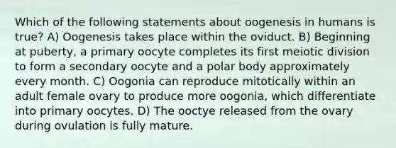 Which of the following statements about oogenesis in humans is true? A) Oogenesis takes place within the oviduct. B) Beginning at puberty, a primary oocyte completes its first meiotic division to form a secondary oocyte and a polar body approximately every month. C) Oogonia can reproduce mitotically within an adult female ovary to produce more oogonia, which differentiate into primary oocytes. D) The ooctye released from the ovary during ovulation is fully mature.