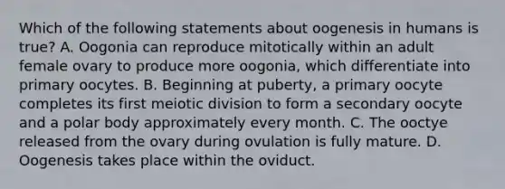 Which of the following statements about oogenesis in humans is true? A. Oogonia can reproduce mitotically within an adult female ovary to produce more oogonia, which differentiate into primary oocytes. B. Beginning at puberty, a primary oocyte completes its first meiotic division to form a secondary oocyte and a polar body approximately every month. C. The ooctye released from the ovary during ovulation is fully mature. D. Oogenesis takes place within the oviduct.