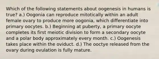 Which of the following statements about oogenesis in humans is true? a.) Oogonia can reproduce mitotically within an adult female ovary to produce more oogonia, which differentiate into primary oocytes. b.) Beginning at puberty, a primary oocyte completes its first meiotic division to form a secondary oocyte and a polar body approximately every month. c.) Oogenesis takes place within the oviduct. d.) The ooctye released from the ovary during ovulation is fully mature.