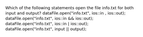 Which of the following statements open the file info.txt for both input and output? dataFile.open("info.txt", ios::in , ios::out); dataFile.open("info.txt", ios::in && ios::out); dataFile.open("info.txt", ios::in | ios::out); dataFile.open("info.txt", input || output);