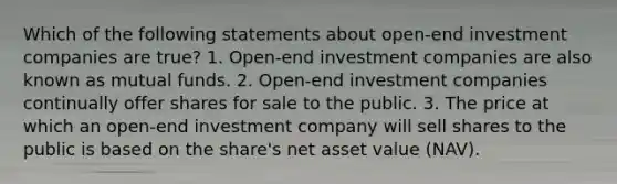 Which of the following statements about open-end investment companies are true? 1. Open-end investment companies are also known as mutual funds. 2. Open-end investment companies continually offer shares for sale to the public. 3. The price at which an open-end investment company will sell shares to the public is based on the share's net asset value (NAV).