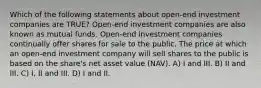 Which of the following statements about open-end investment companies are TRUE? Open-end investment companies are also known as mutual funds. Open-end investment companies continually offer shares for sale to the public. The price at which an open-end investment company will sell shares to the public is based on the share's net asset value (NAV). A) I and III. B) II and III. C) I, II and III. D) I and II.