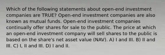 Which of the following statements about open-end investment companies are TRUE? Open-end investment companies are also known as mutual funds. Open-end investment companies continually offer shares for sale to the public. The price at which an open-end investment company will sell shares to the public is based on the share's net asset value (NAV). A) I and III. B) II and III. C) I, II and III. D) I and II.