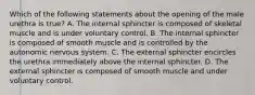 Which of the following statements about the opening of the male urethra is true? A. The internal sphincter is composed of skeletal muscle and is under voluntary control. B. The internal sphincter is composed of smooth muscle and is controlled by the autonomic nervous system. C. The external sphincter encircles the urethra immediately above the internal sphincter. D. The external sphincter is composed of smooth muscle and under voluntary control.