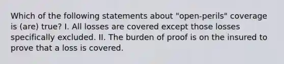 Which of the following statements about "open-perils" coverage is (are) true? I. All losses are covered except those losses specifically excluded. II. The burden of proof is on the insured to prove that a loss is covered.