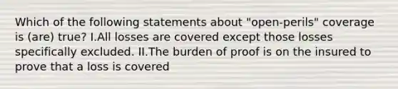 Which of the following statements about "open-perils" coverage is (are) true? I.All losses are covered except those losses specifically excluded. II.The burden of proof is on the insured to prove that a loss is covered