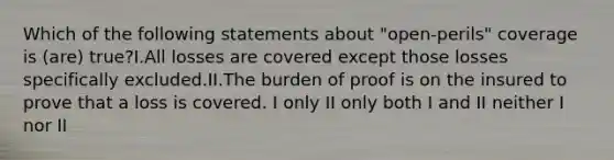 Which of the following statements about "open-perils" coverage is (are) true?I.All losses are covered except those losses specifically excluded.II.The burden of proof is on the insured to prove that a loss is covered. I only II only both I and II neither I nor II